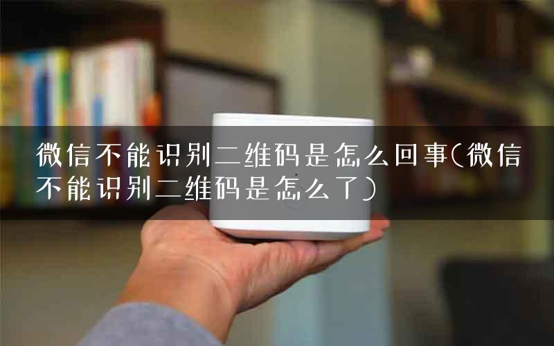 微信不能识别二维码是怎么回事(微信不能识别二维码是怎么了)
